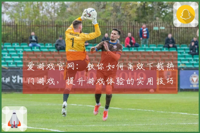 爱游戏官网：教你如何高效下载热门游戏，提升游戏体验的实用技巧