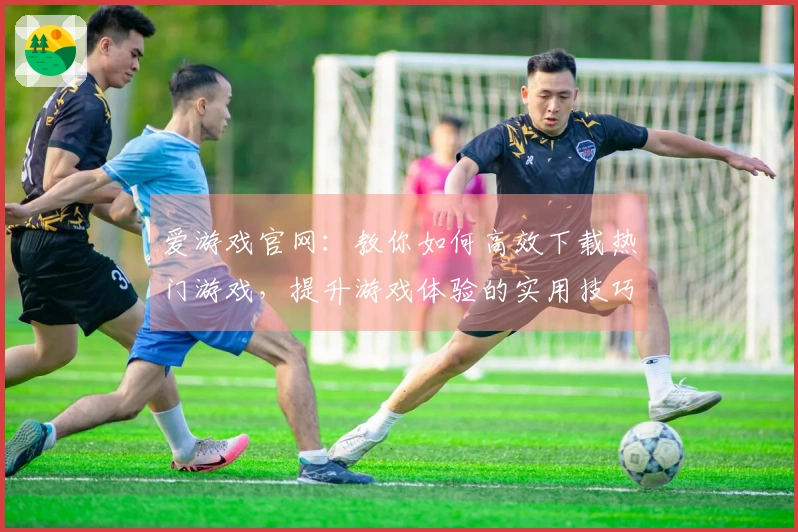 爱游戏官网：教你如何高效下载热门游戏，提升游戏体验的实用技巧
